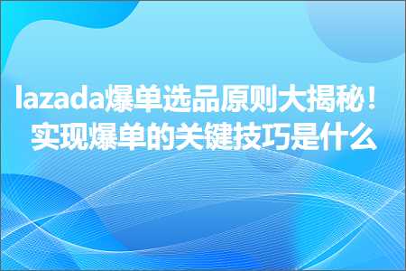 跨境电商知识:lazada爆单选品原则大揭秘！实现爆单的关键技巧是什么